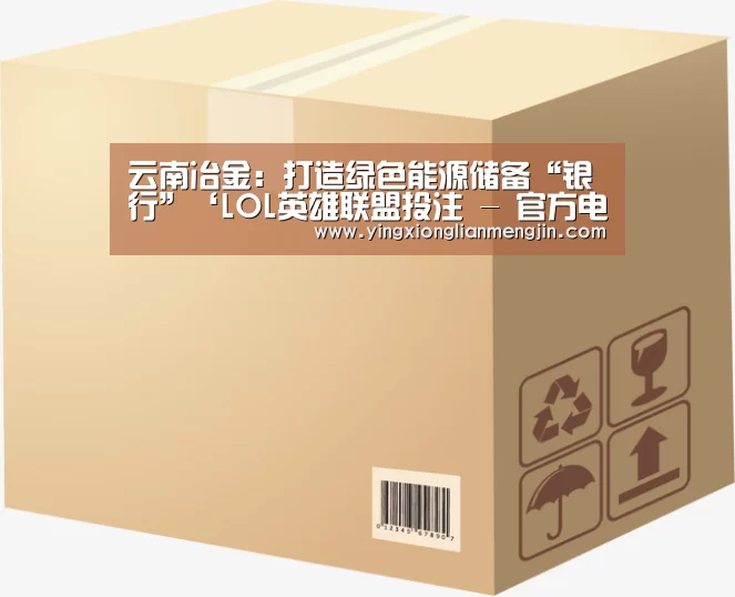 云南冶金:打造绿色能源储备“银行”‘LOL英雄联盟投注 - 官方电竞竞猜平台’(图3) 电竞赛事