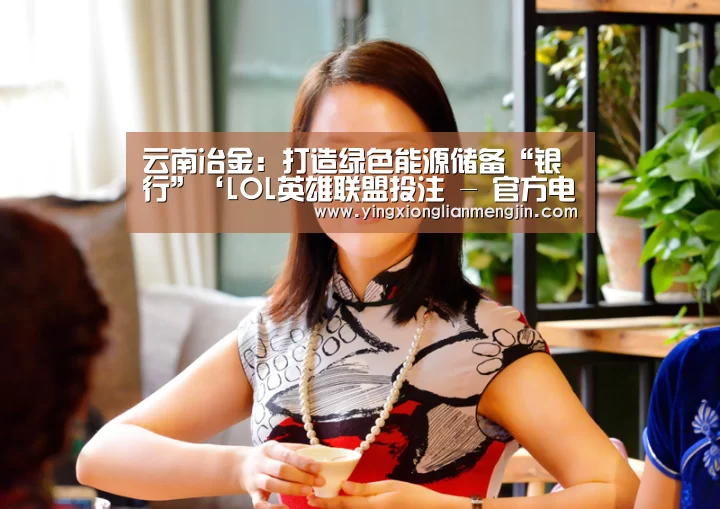 云南冶金:打造绿色能源储备“银行”‘LOL英雄联盟投注 - 官方电竞竞猜平台’(图2) 电竞直播
